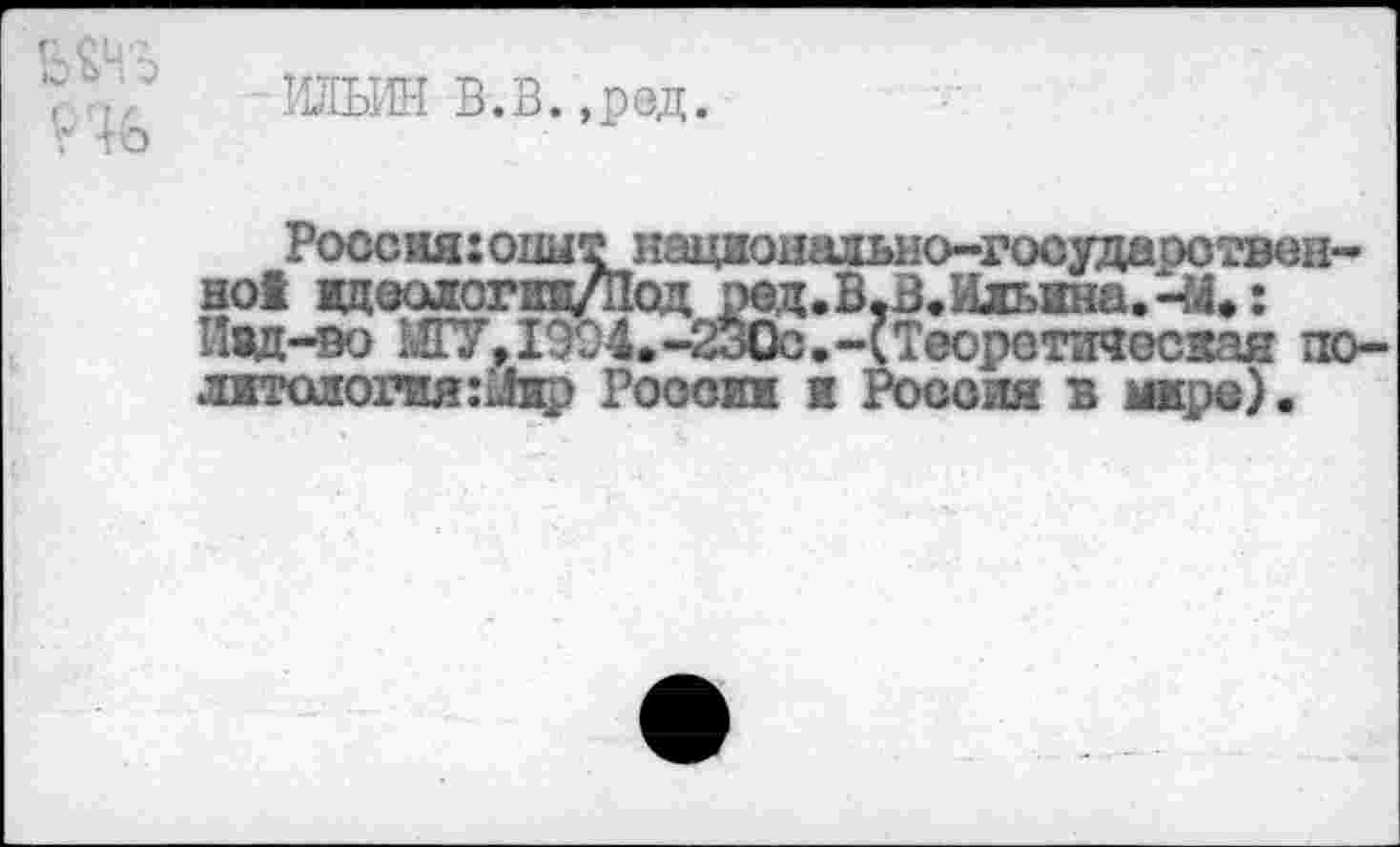 ﻿ШИН В.В.,ред.
Россия: опытноцжональяо-государотвен-но! вдеолопш/Под ред. В,В. Ильина.-У.: Иад-во МГУ, 1904.-2о0с.-(Теоретическая политология:^ России к Россия в мире).